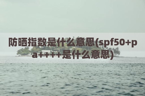 防晒指数是什么意思(spf50+pa++++是什么意思)