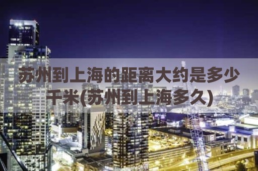苏州到上海的距离大约是多少千米(苏州到上海多久)
