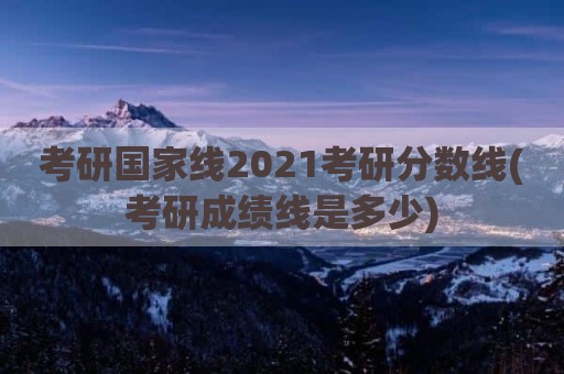 考研国家线2021考研分数线(考研成绩线是多少)