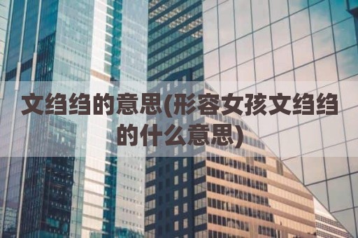 文绉绉的意思(形容女孩文绉绉的什么意思)