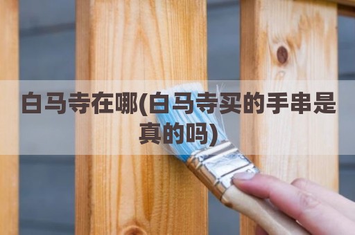 白马寺在哪(白马寺买的手串是真的吗)
