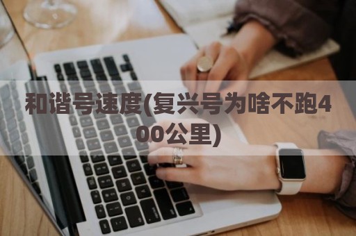 和谐号速度(复兴号为啥不跑400公里)