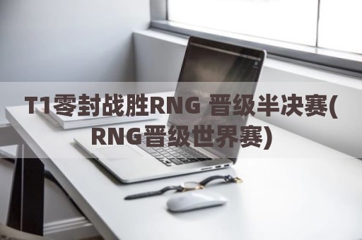 T1零封战胜RNG 晋级半决赛(RNG晋级世界赛)