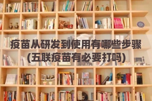 疫苗从研发到使用有哪些步骤(五联疫苗有必要打吗)