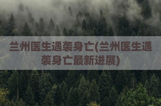 兰州医生遇袭身亡(兰州医生遇袭身亡最新进展)
