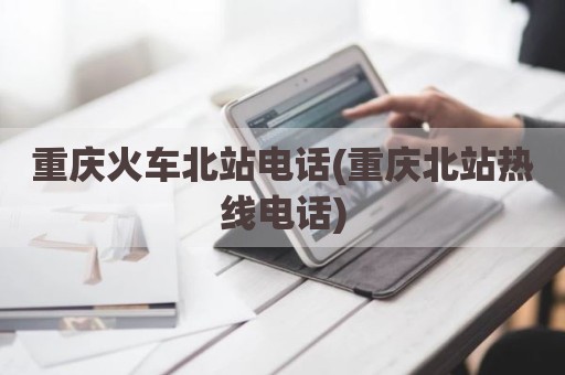 重庆火车北站电话(重庆北站热线电话)