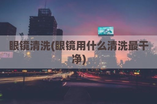 眼镜清洗(眼镜用什么清洗最干净)