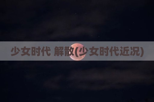 少女时代 解散(少女时代近况)