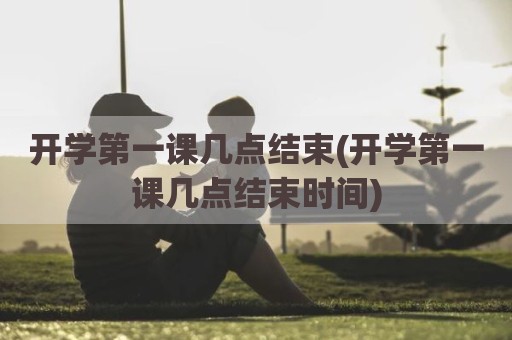 开学第一课几点结束(开学第一课几点结束时间)