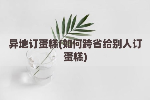 异地订蛋糕(如何跨省给别人订蛋糕)