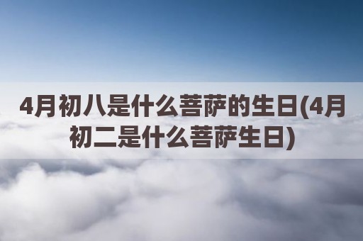 4月初八是什么菩萨的生日(4月初二是什么菩萨生日)