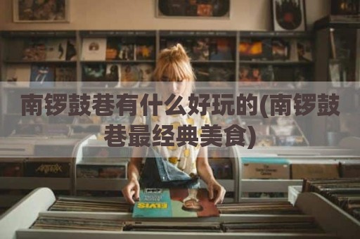 南锣鼓巷有什么好玩的(南锣鼓巷最经典美食)