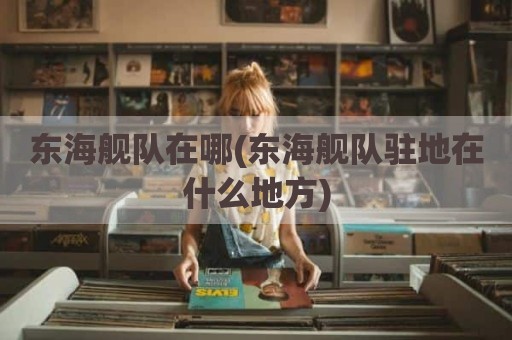 东海舰队在哪(东海舰队驻地在什么地方)