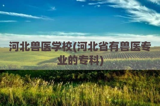 河北兽医学校(河北省有兽医专业的专科)
