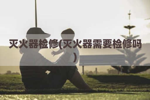 灭火器检修(灭火器需要检修吗)