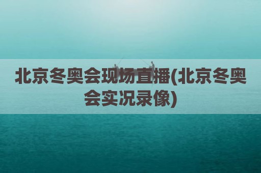 北京冬奥会现场直播(北京冬奥会实况录像)