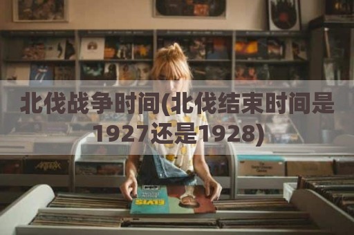北伐战争时间(北伐结束时间是1927还是1928)
