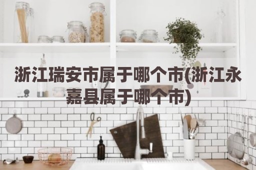 浙江瑞安市属于哪个市(浙江永嘉县属于哪个市)