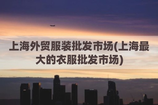 上海外贸服装批发市场(上海最大的衣服批发市场)