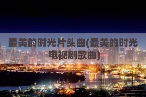 最美的时光片头曲(最美的时光 电视剧歌曲)