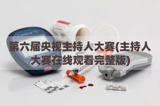 第六届央视主持人大赛(主持人大赛在线观看完整版)