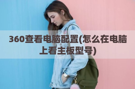 360查看电脑配置(怎么在电脑上看主板型号)