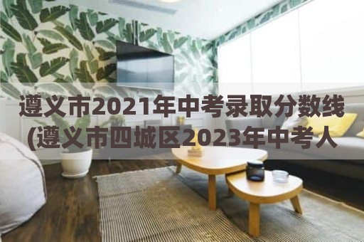 遵义市2021年中考录取分数线(遵义市四城区2023年中考人数)