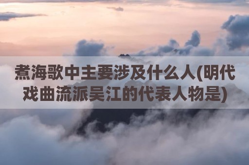 煮海歌中主要涉及什么人(明代戏曲流派吴江的代表人物是)