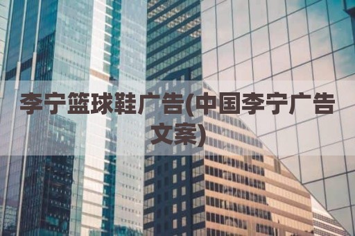 李宁篮球鞋广告(中国李宁广告文案)