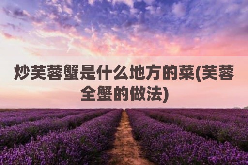 炒芙蓉蟹是什么地方的菜(芙蓉全蟹的做法)