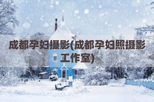 成都孕妇摄影(成都孕妇照摄影工作室)