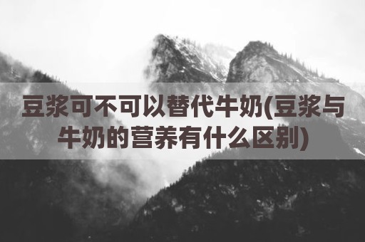 豆浆可不可以替代牛奶(豆浆与牛奶的营养有什么区别)
