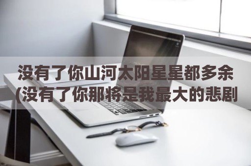 没有了你山河太阳星星都多余(没有了你那将是我最大的悲剧)