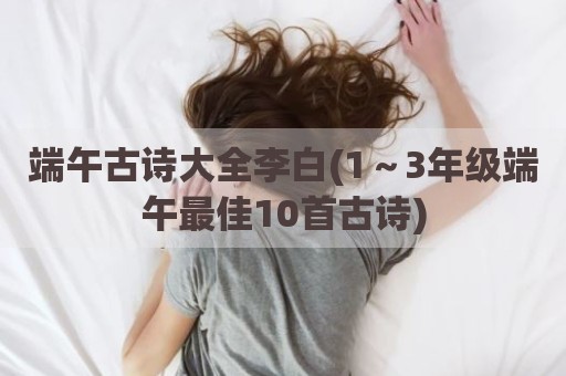 端午古诗大全李白(1～3年级端午最佳10首古诗)