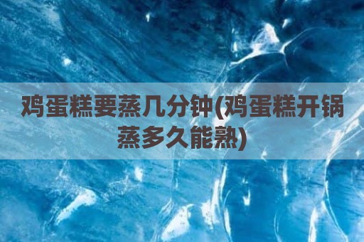 鸡蛋糕要蒸几分钟(鸡蛋糕开锅蒸多久能熟)