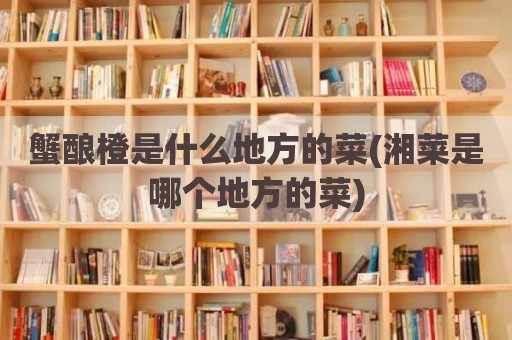 蟹酿橙是什么地方的菜(湘菜是哪个地方的菜)