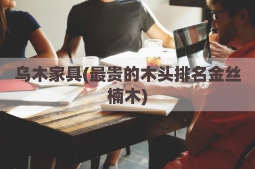 乌木家具(最贵的木头排名金丝楠木)