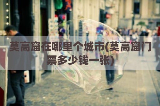 莫高窟在哪里个城市(莫高窟门票多少钱一张)
