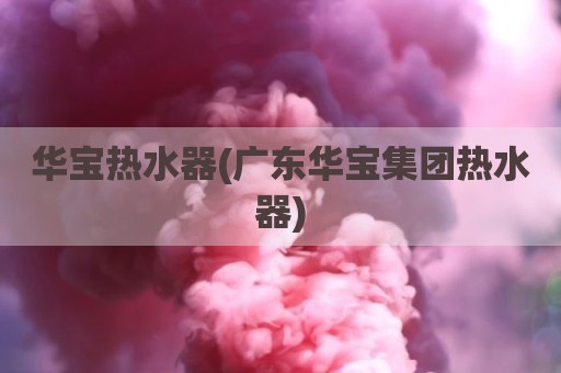 华宝热水器(广东华宝集团热水器)