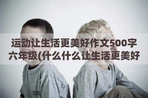 运动让生活更美好作文500字六年级(什么什么让生活更美好六年级)