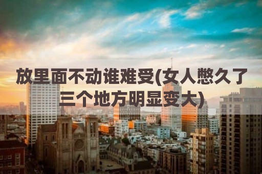 放里面不动谁难受(女人憋久了三个地方明显变大)
