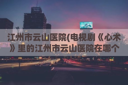 江州市云山医院(电视剧《心术》里的江州市云山医院在哪个省求大神帮助)