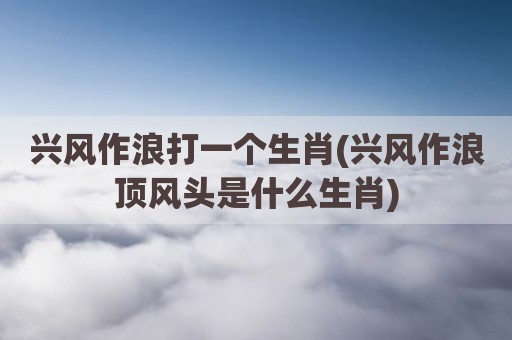 兴风作浪打一个生肖(兴风作浪顶风头是什么生肖)