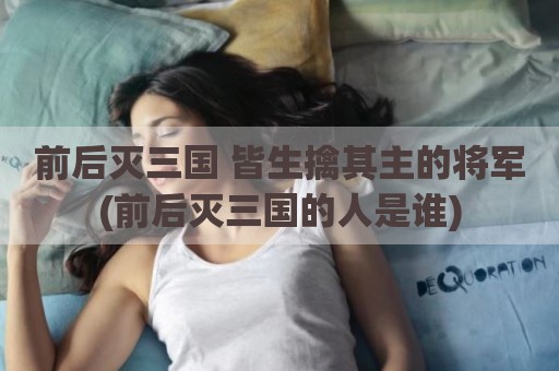 前后灭三国 皆生擒其主的将军(前后灭三国的人是谁)