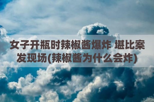 女子开瓶时辣椒酱爆炸 堪比案发现场(辣椒酱为什么会炸)