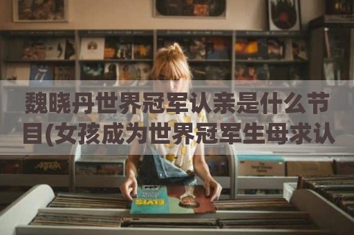魏晓丹世界冠军认亲是什么节目(女孩成为世界冠军生母求认亲)