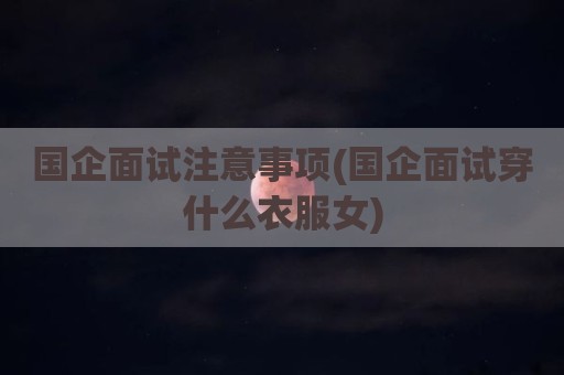 国企面试注意事项(国企面试穿什么衣服女)