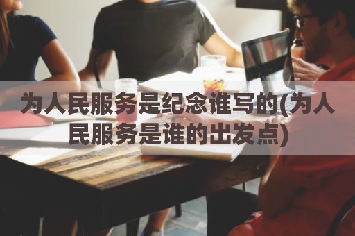 为人民服务是纪念谁写的(为人民服务是谁的出发点)