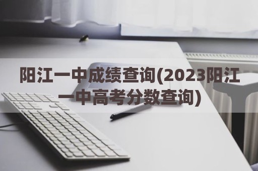 阳江一中成绩查询(2023阳江一中高考分数查询)