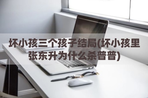 坏小孩三个孩子结局(坏小孩里张东升为什么杀普普)